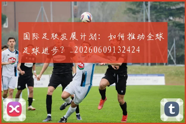 国际足联发展计划：如何推动全球足球进步？_20260609132424