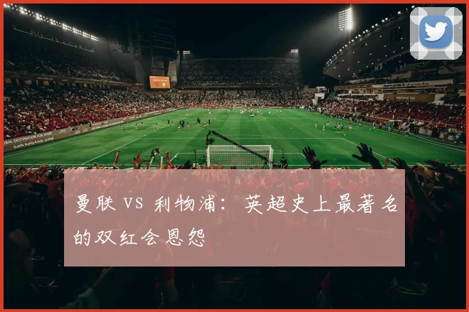 曼联 vs 利物浦:英超史上最著名的双红会恩怨