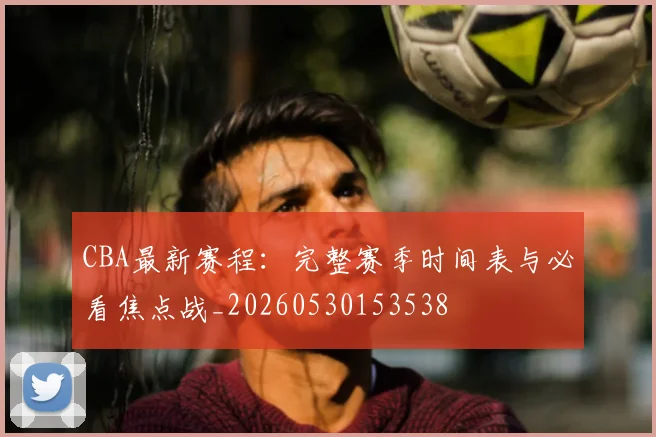 CBA最新赛程:完整赛季时间表与必看焦点战_20260530153538