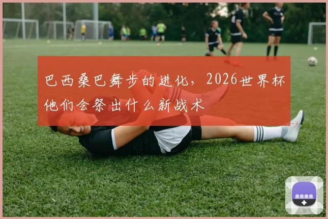 巴西桑巴舞步的进化,2026世界杯他们会祭出什么新战术