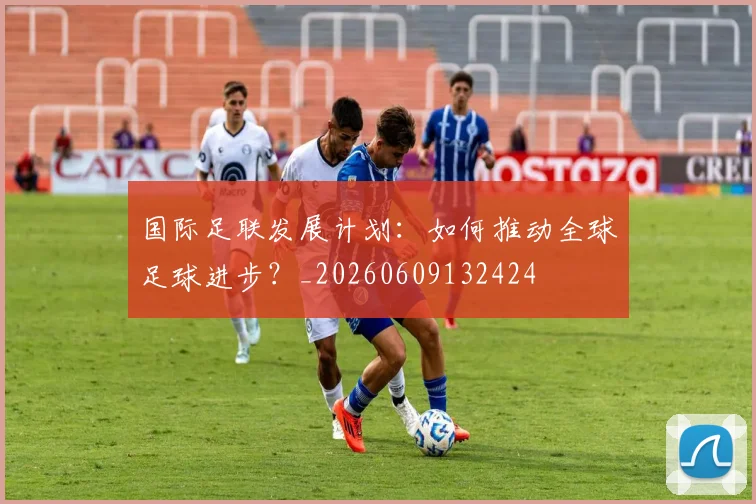 国际足联发展计划:如何推动全球足球进步?_20260609132424