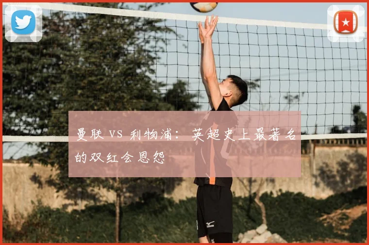 曼联 vs 利物浦：英超史上最著名的双红会恩怨